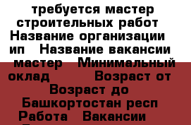 требуется мастер строительных работ › Название организации ­ ип › Название вакансии ­ мастер › Минимальный оклад ­ 800 › Возраст от ­ 21 › Возраст до ­ 45 - Башкортостан респ. Работа » Вакансии   . Башкортостан респ.